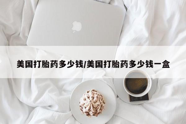网上卖流产药联系方式，美国打胎药多少钱/美国打胎药多少钱一盒