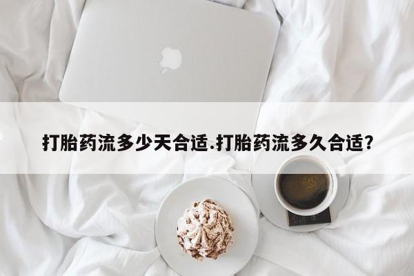 网上卖流产药联系方式，打胎药流多少天合适.打胎药流多久合适？