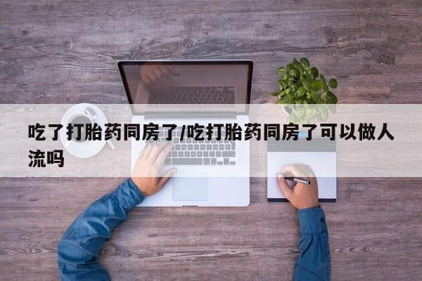 网上卖流产药联系方式，吃了打胎药同房了/吃打胎药同房了可以做人流吗