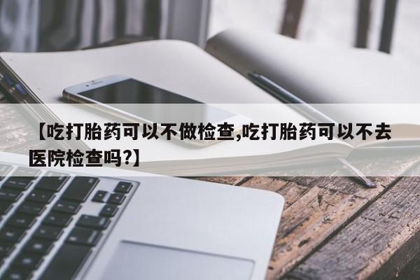 网上卖流产药联系方式，【吃打胎药可以不做检查,吃打胎药可以不去医院检查吗?】