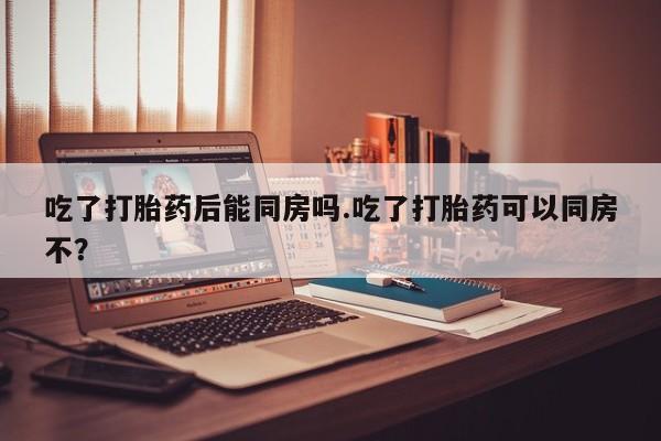 网上卖流产药联系方式,吃了打胎药后能同房吗.吃了打胎药可以同房不?