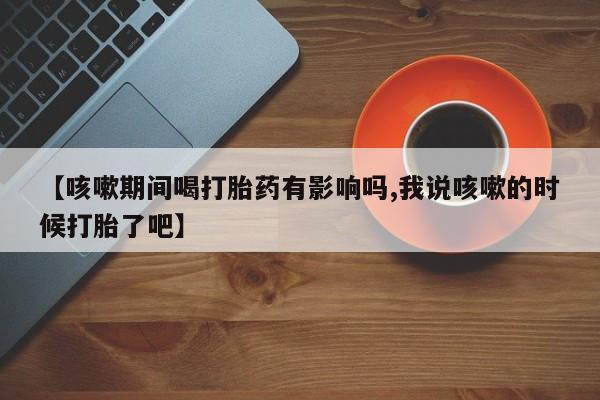 网上卖流产药联系方式，【咳嗽期间喝打胎药有影响吗,我说咳嗽的时候打胎了吧】