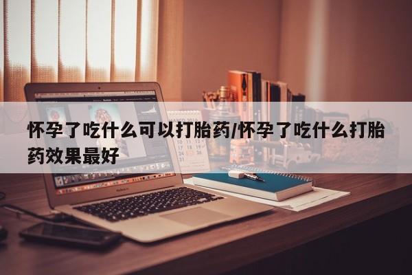 网上卖流产药联系方式，怀孕了吃什么可以打胎药/怀孕了吃什么打胎药效果最好