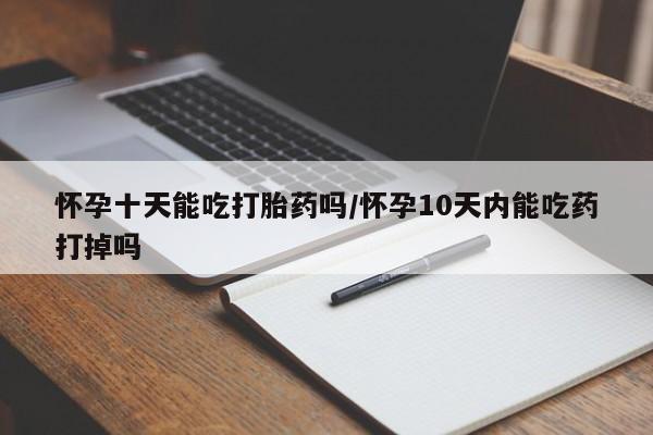网上卖流产药联系方式，怀孕十天能吃打胎药吗/怀孕10天内能吃药打掉吗