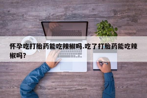 网上卖流产药联系方式，怀孕吃打胎药能吃辣椒吗.吃了打胎药能吃辣椒吗？