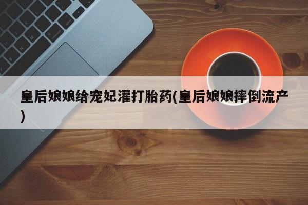 网上卖流产药联系方式，皇后娘娘给宠妃灌打胎药(皇后娘娘摔倒流产)