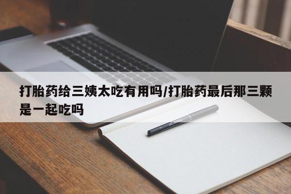 网上卖流产药联系方式，打胎药给三姨太吃有用吗/打胎药最后那三颗是一起吃吗