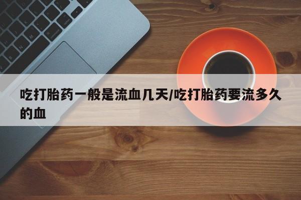 网上卖流产药联系方式，吃打胎药一般是流血几天/吃打胎药要流多久的血