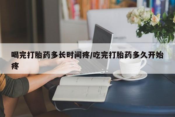 网上卖流产药联系方式，喝完打胎药多长时间疼/吃完打胎药多久开始疼