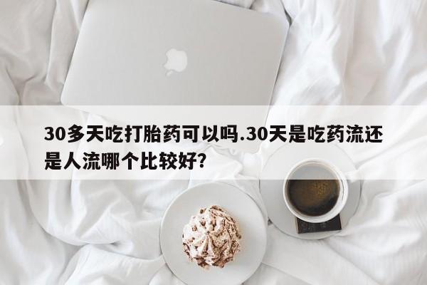 网上卖流产药联系方式，30多天吃打胎药可以吗.30天是吃药流还是人流哪个比较好？