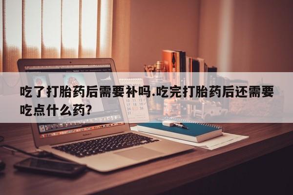 网上卖流产药联系方式，吃了打胎药后需要补吗.吃完打胎药后还需要吃点什么药？