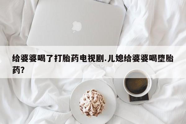 网上卖流产药联系方式，给婆婆喝了打胎药电视剧.儿媳给婆婆喝堕胎药？