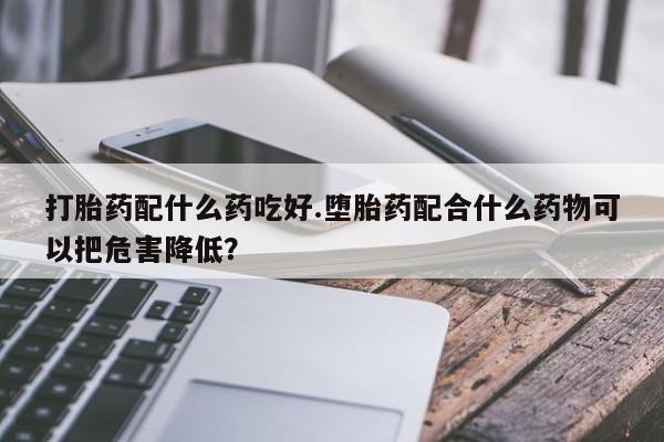 网上卖流产药联系方式，打胎药配什么药吃好.堕胎药配合什么药物可以把危害降低？