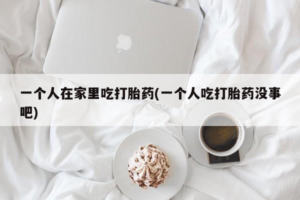 网上卖流产药联系方式，一个人在家里吃打胎药(一个人吃打胎药没事吧)