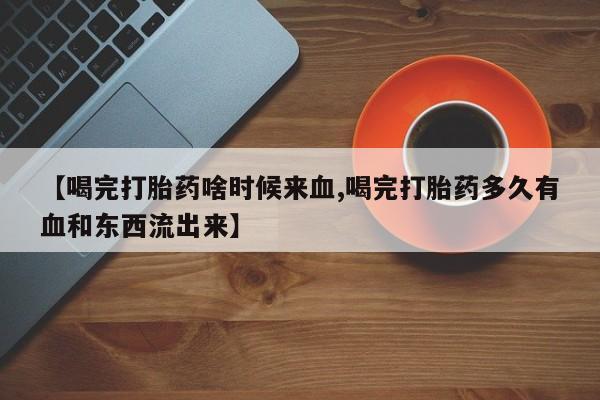 网上卖流产药联系方式，【喝完打胎药啥时候来血,喝完打胎药多久有血和东西流出来】