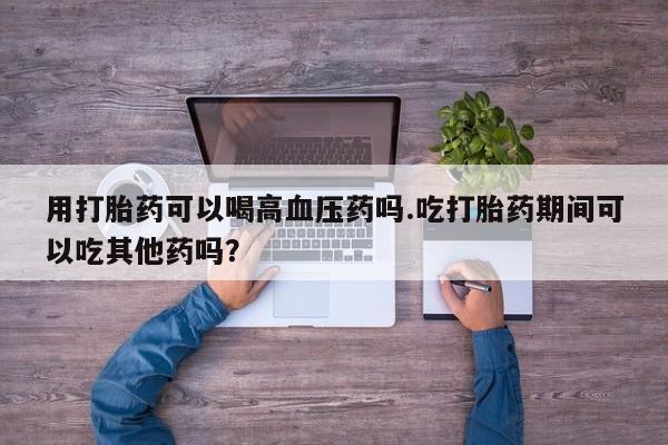 网上卖流产药联系方式，用打胎药可以喝高血压药吗.吃打胎药期间可以吃其他药吗？
