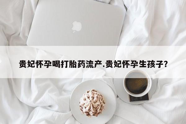 网上卖流产药联系方式，贵妃怀孕喝打胎药流产.贵妃怀孕生孩子？
