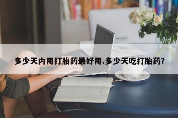 网上卖流产药联系方式，多少天内用打胎药最好用.多少天吃打胎药？