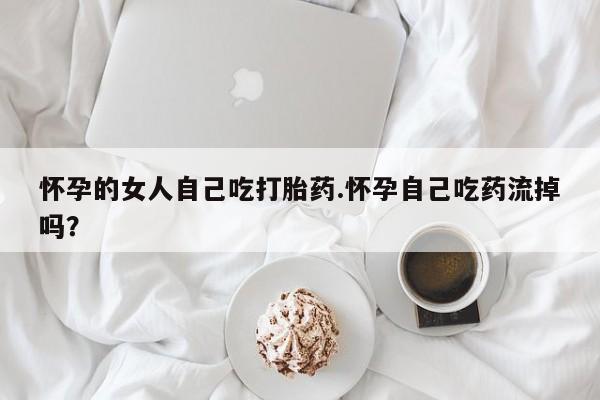 网上卖流产药联系方式，怀孕的女人自己吃打胎药.怀孕自己吃药流掉吗？