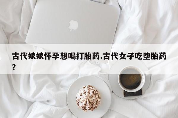 网上卖流产药联系方式，古代娘娘怀孕想喝打胎药.古代女子吃堕胎药？