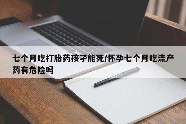 网上卖流产药联系方式，七个月吃打胎药孩孑能死/怀孕七个月吃流产药有危险吗