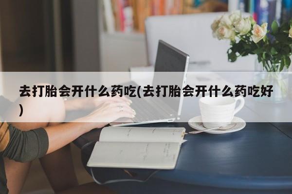 网上卖流产药联系方式，去打胎会开什么药吃(去打胎会开什么药吃好)