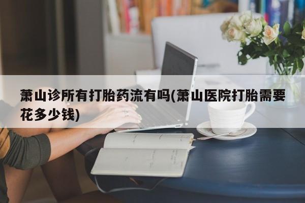 网上卖流产药联系方式，萧山诊所有打胎药流有吗(萧山医院打胎需要花多少钱)