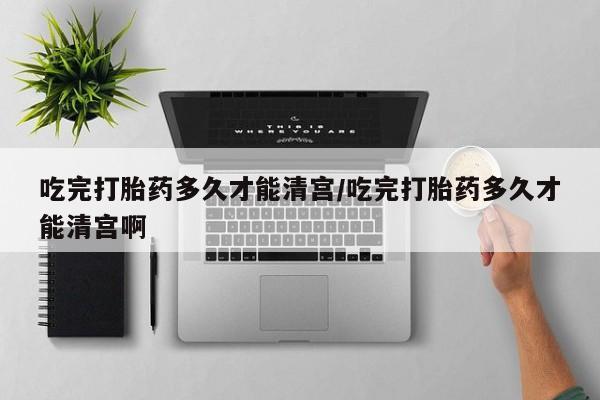 网上卖流产药联系方式，吃完打胎药多久才能清宫/吃完打胎药多久才能清宫啊
