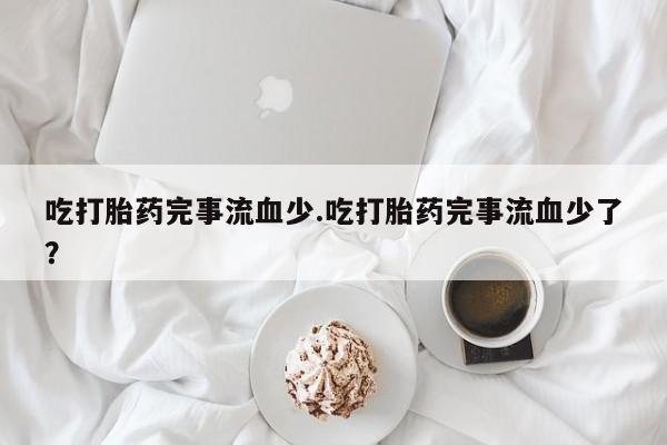 网上卖流产药联系方式，吃打胎药完事流血少.吃打胎药完事流血少了？