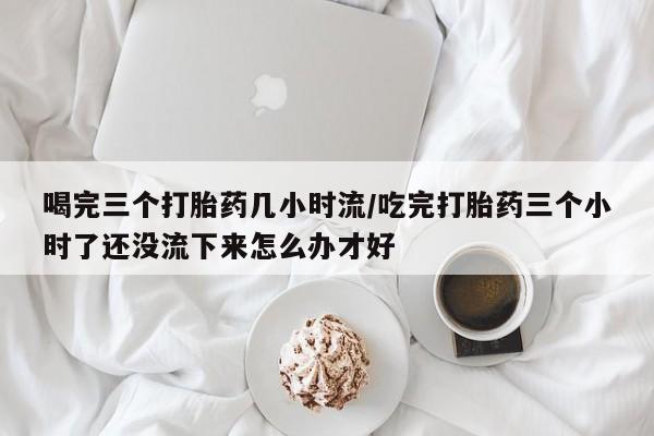 网上卖流产药联系方式，喝完三个打胎药几小时流/吃完打胎药三个小时了还没流下来怎么办才好