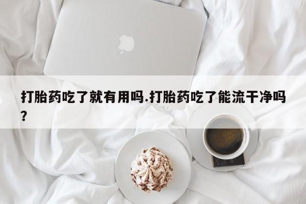 网上卖流产药联系方式，打胎药吃了就有用吗.打胎药吃了能流干净吗？