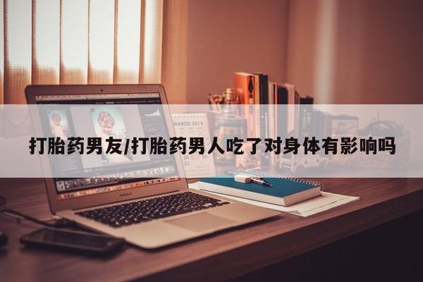 网上卖流产药联系方式，打胎药男友/打胎药男人吃了对身体有影响吗