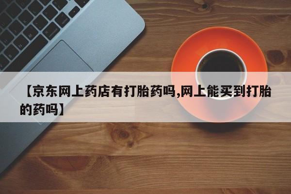 网上卖流产药联系方式，【京东网上药店有打胎药吗,网上能买到打胎的药吗】