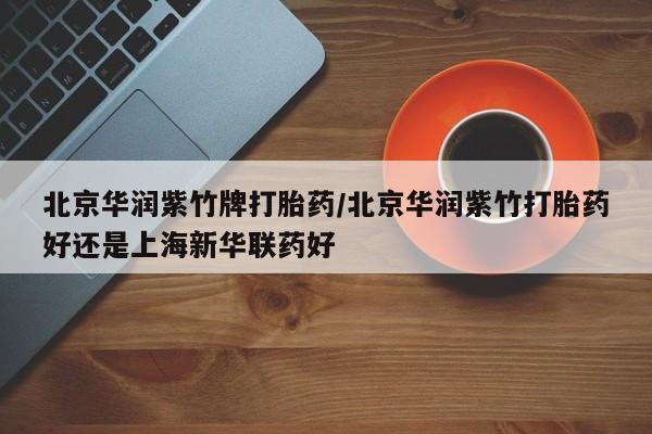 网上卖流产药联系方式，北京华润紫竹牌打胎药/北京华润紫竹打胎药好还是上海新华联药好