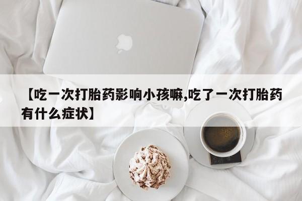 网上卖流产药联系方式，【吃一次打胎药影响小孩嘛,吃了一次打胎药有什么症状】