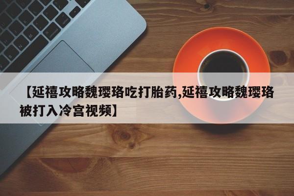网上卖流产药联系方式，【延禧攻略魏璎珞吃打胎药,延禧攻略魏璎珞被打入冷宫视频】
