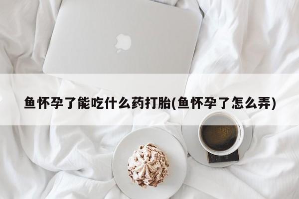 网上卖流产药联系方式，鱼怀孕了能吃什么药打胎(鱼怀孕了怎么弄)
