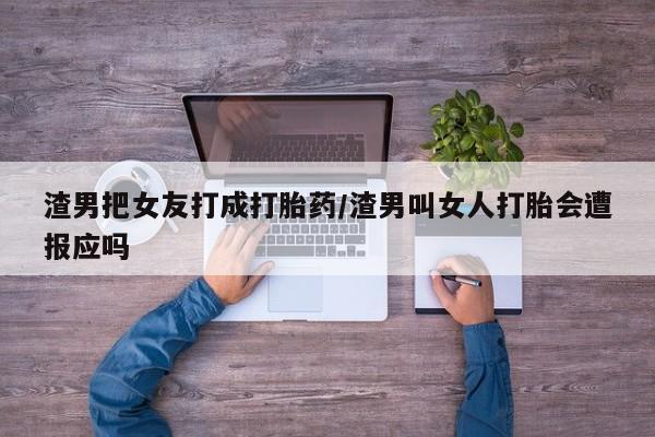 网上卖流产药联系方式，渣男把女友打成打胎药/渣男叫女人打胎会遭报应吗
