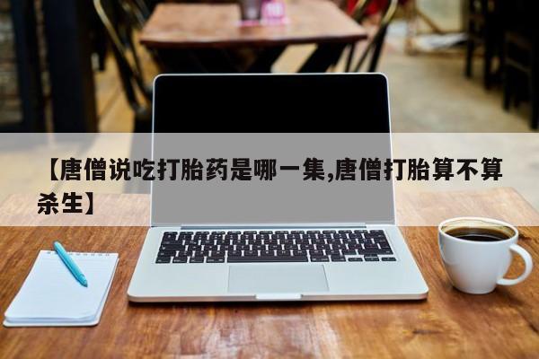 网上卖流产药联系方式,【唐僧说吃打胎药是哪一集,唐僧打胎算不算杀生】