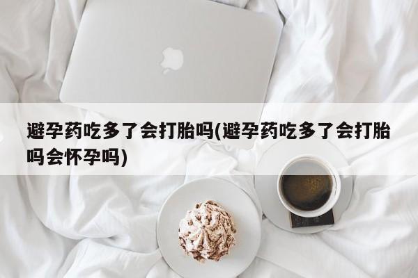 网上卖流产药联系方式，避孕药吃多了会打胎吗(避孕药吃多了会打胎吗会怀孕吗)