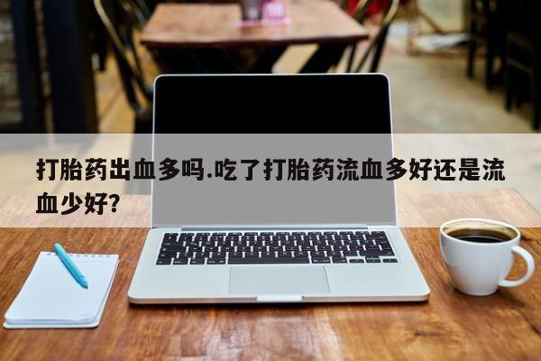 网上卖流产药联系方式，打胎药出血多吗.吃了打胎药流血多好还是流血少好？