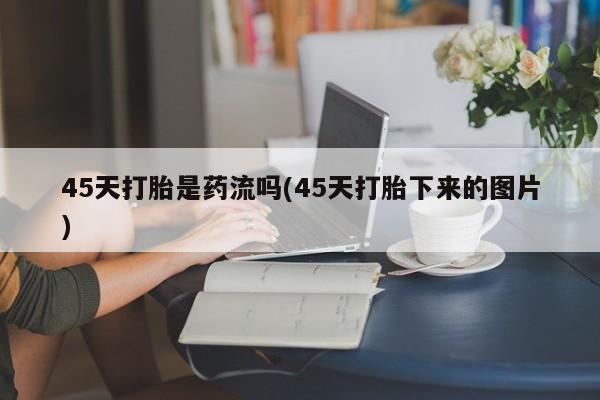 网上卖流产药联系方式,45天打胎是药流吗(45天打胎下来的图片)