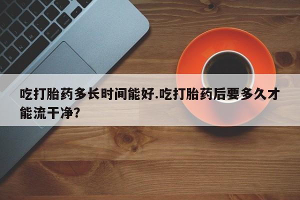 网上卖流产药联系方式，吃打胎药多长时间能好.吃打胎药后要多久才能流干净？