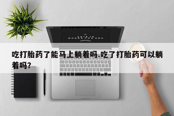 网上卖流产药联系方式，吃打胎药了能马上躺着吗.吃了打胎药可以躺着吗？