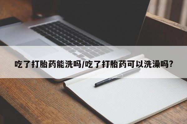 网上卖流产药联系方式,吃了打胎药能洗吗/吃了打胎药可以洗澡吗?