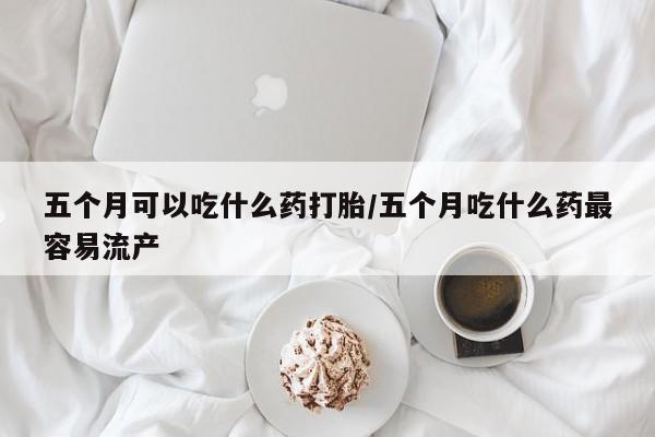 网上卖流产药联系方式，五个月可以吃什么药打胎/五个月吃什么药最容易流产