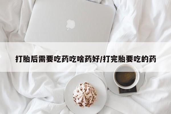 网上卖流产药联系方式，打胎后需要吃药吃啥药好/打完胎要吃的药