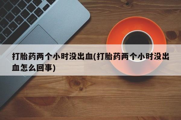 网上卖流产药联系方式，打胎药两个小时没出血(打胎药两个小时没出血怎么回事)