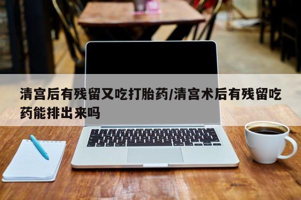 网上卖流产药联系方式，清宫后有残留又吃打胎药/清宫术后有残留吃药能排出来吗