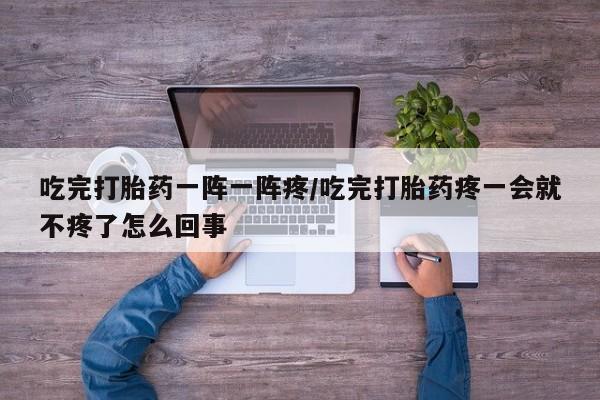 网上卖流产药联系方式,吃完打胎药一阵一阵疼/吃完打胎药疼一会就不疼了怎么回事